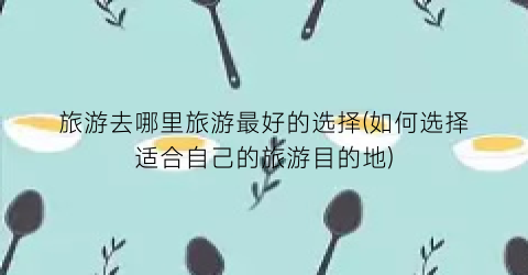 旅游去哪里旅游最好的选择(如何选择适合自己的旅游目的地)