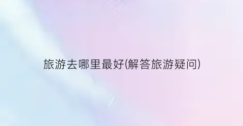旅游去哪里最好(解答旅游疑问)