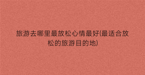 旅游去哪里最放松心情最好(最适合放松的旅游目的地)