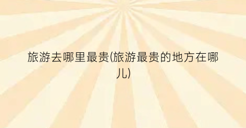 旅游去哪里最贵(旅游最贵的地方在哪儿)