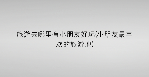 旅游去哪里有小朋友好玩(小朋友最喜欢的旅游地)