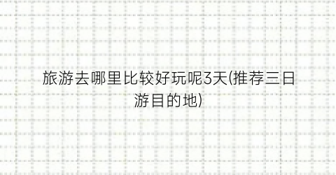 旅游去哪里比较好玩呢3天(推荐三日游目的地)