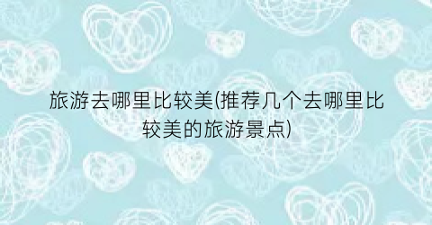 旅游去哪里比较美(推荐几个去哪里比较美的旅游景点)