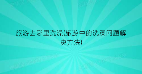 旅游去哪里洗澡(旅游中的洗澡问题解决方法)