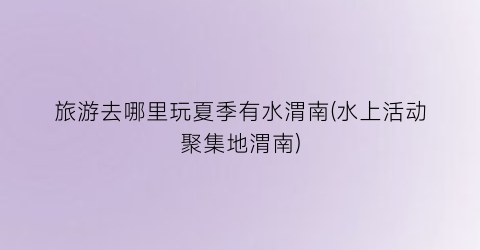 旅游去哪里玩夏季有水渭南(水上活动聚集地渭南)