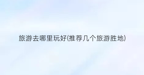 旅游去哪里玩好(推荐几个旅游胜地)