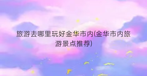 旅游去哪里玩好金华市内(金华市内旅游景点推荐)