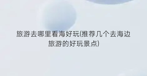 旅游去哪里看海好玩(推荐几个去海边旅游的好玩景点)