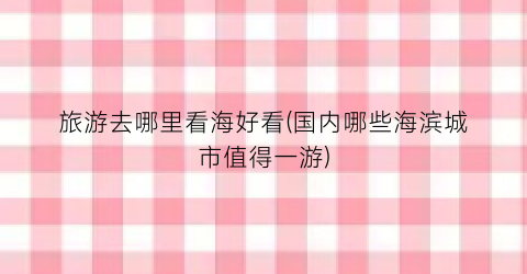 旅游去哪里看海好看(国内哪些海滨城市值得一游)