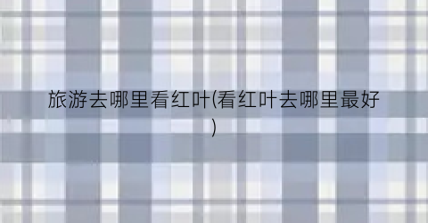 旅游去哪里看红叶(看红叶去哪里最好)