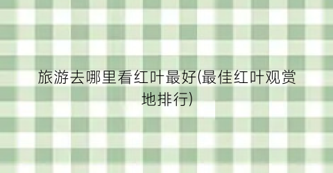 旅游去哪里看红叶最好(最佳红叶观赏地排行)