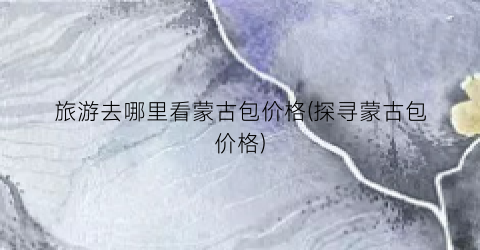 旅游去哪里看蒙古包价格(探寻蒙古包价格)