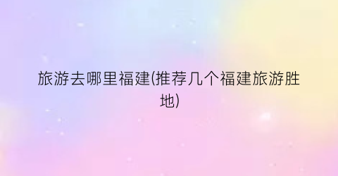旅游去哪里福建(推荐几个福建旅游胜地)