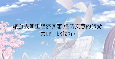 旅游去哪里经济实惠(经济实惠的旅游去哪里比较好)