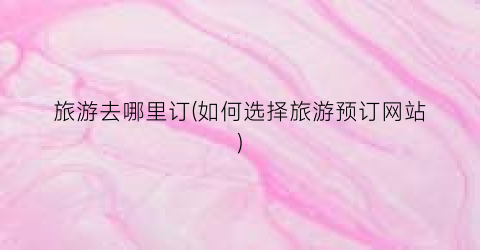 旅游去哪里订(如何选择旅游预订网站)