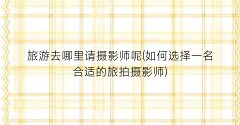 旅游去哪里请摄影师呢(如何选择一名合适的旅拍摄影师)