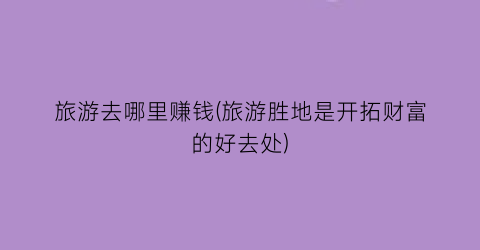 旅游去哪里赚钱(旅游胜地是开拓财富的好去处)