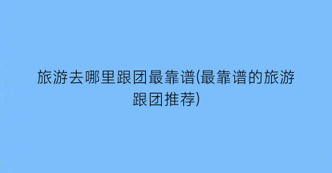 旅游去哪里跟团最靠谱(最靠谱的旅游跟团推荐)