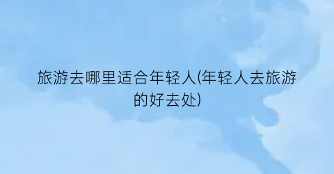 旅游去哪里适合年轻人(年轻人去旅游的好去处)