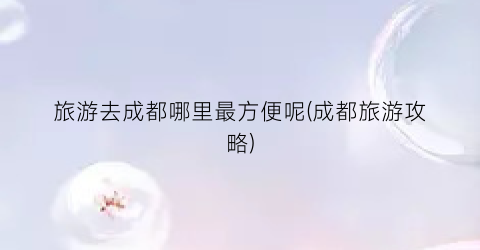 旅游去成都哪里最方便呢(成都旅游攻略)