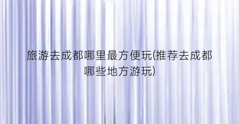 旅游去成都哪里最方便玩(推荐去成都哪些地方游玩)