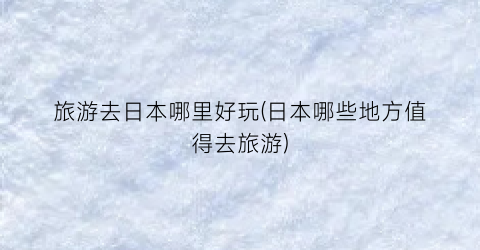 旅游去日本哪里好玩(日本哪些地方值得去旅游)
