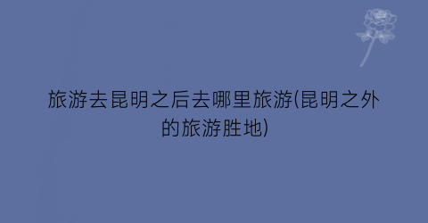 旅游去昆明之后去哪里旅游(昆明之外的旅游胜地)