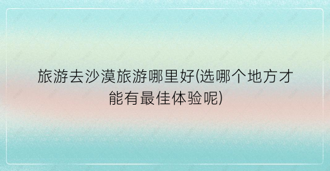 旅游去沙漠旅游哪里好(选哪个地方才能有最佳体验呢)
