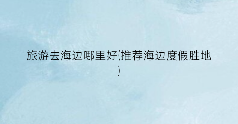 旅游去海边哪里好(推荐海边度假胜地)