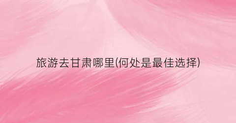 旅游去甘肃哪里(何处是最佳选择)