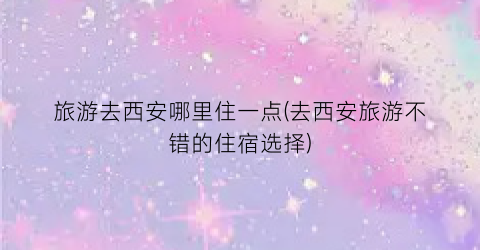 旅游去西安哪里住一点(去西安旅游不错的住宿选择)