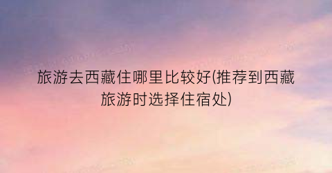旅游去西藏住哪里比较好(推荐到西藏旅游时选择住宿处)