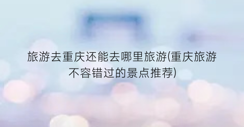 旅游去重庆还能去哪里旅游(重庆旅游不容错过的景点推荐)