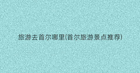 旅游去首尔哪里(首尔旅游景点推荐)