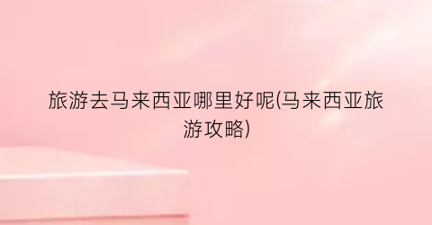 旅游去马来西亚哪里好呢(马来西亚旅游攻略)