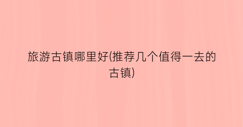 旅游古镇哪里好(推荐几个值得一去的古镇)