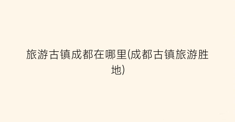 旅游古镇成都在哪里(成都古镇旅游胜地)