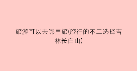 旅游可以去哪里旅(旅行的不二选择吉林长白山)