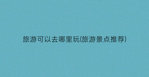 旅游可以去哪里玩(旅游景点推荐)