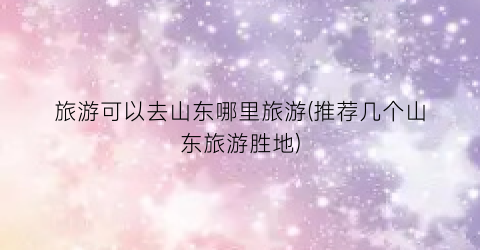 旅游可以去山东哪里旅游(推荐几个山东旅游胜地)