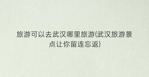 旅游可以去武汉哪里旅游(武汉旅游景点让你留连忘返)