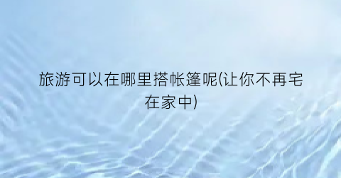 旅游可以在哪里搭帐篷呢(让你不再宅在家中)
