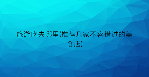 旅游吃去哪里(推荐几家不容错过的美食店)