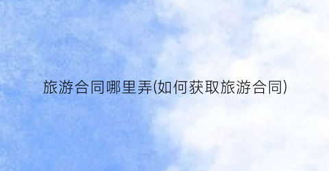 旅游合同哪里弄(如何获取旅游合同)