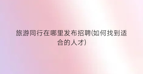 旅游同行在哪里发布招聘(如何找到适合的人才)