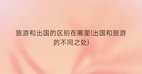 旅游和出国的区别在哪里(出国和旅游的不同之处)