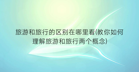 旅游和旅行的区别在哪里看(教你如何理解旅游和旅行两个概念)
