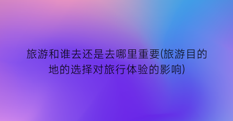 旅游和谁去还是去哪里重要(旅游目的地的选择对旅行体验的影响)