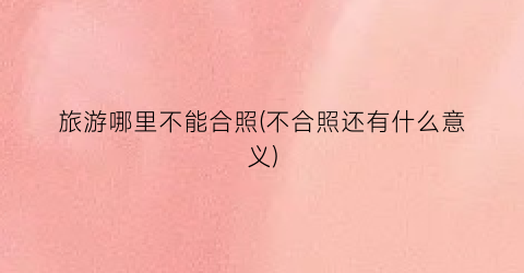 旅游哪里不能合照(不合照还有什么意义)