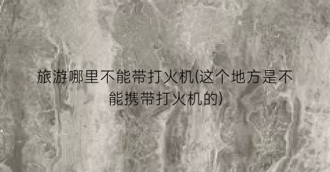 旅游哪里不能带打火机(这个地方是不能携带打火机的)